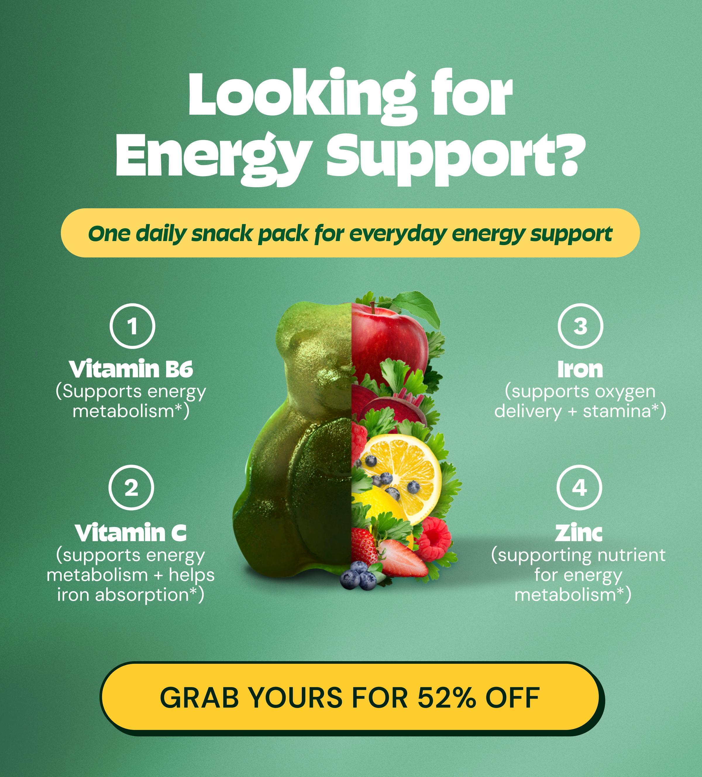 Looking for Energy Support? One Daily Snack Pack for Everyday Energy Support. Vitamin B6 (supports Energy Metabolism*). Vitamin C (Supports Energy Metabolism + Helps Iron Absorption*). Iron (Supports Oxygen Delivery + Stamina*). Zinc (Supporting Nutrient for Energy Metabolism*). Button: Grab Yours for 52% Off