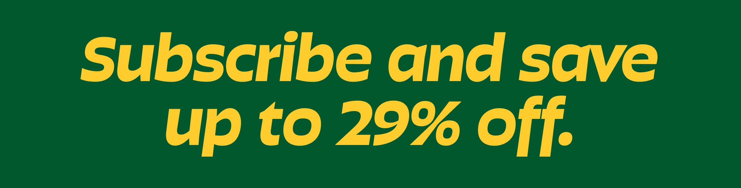 Subscribe and Save Up to 29% Off.