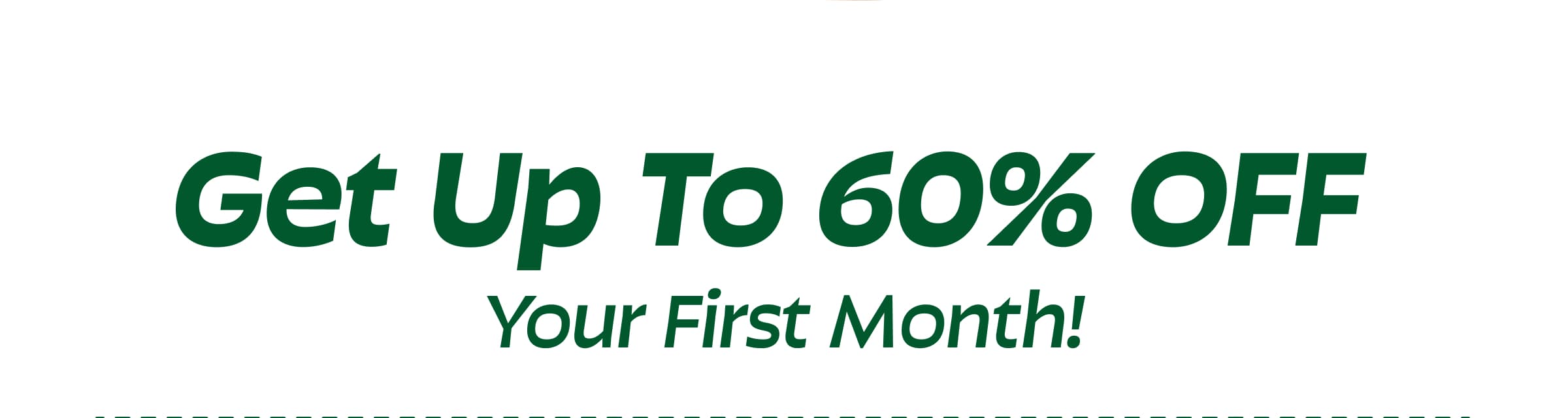 Get Up to 60% Off  Your First Month!