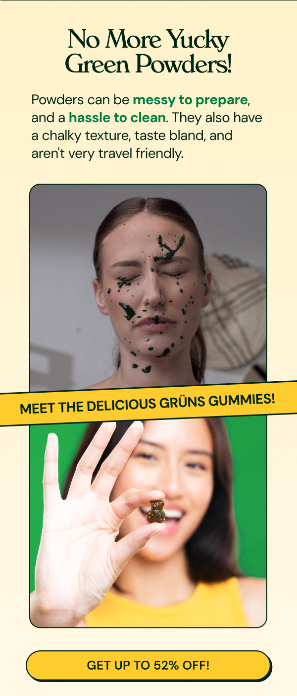 Body: No More Yucky Green Powders! Powders can be messy to prepare, and a hassle to clean. They also have a chalky texture, taste bland, and aren't very travel friendly. .  MEET THE DELICIOUS GRÜNS GUMMIES! Grüns!  Button: GET UP TO 52% OFF! 