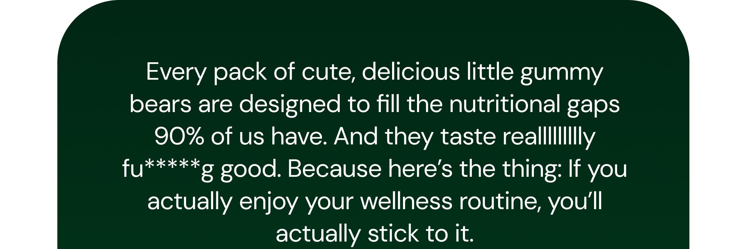 Every Pack of Cute, Delicious Little Gummy Bears Are Designed to Fill the Nutritional Gaps 90% of Us Have. and They Taste Reallllllllly Fu*****g Good. Because Here’s the Thing: If You Actually Enjoy Your Wellness Routine, You’ll Actually Stick to It.