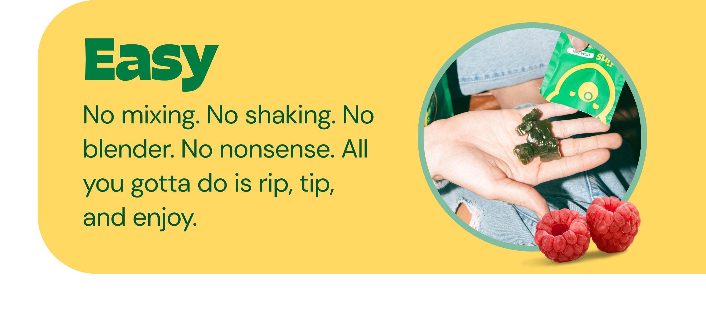 Easy - No Mixing. No Shaking. No Blender. No Nonsense. All You Gotta Do is Rip, Tip, and Enjoy.