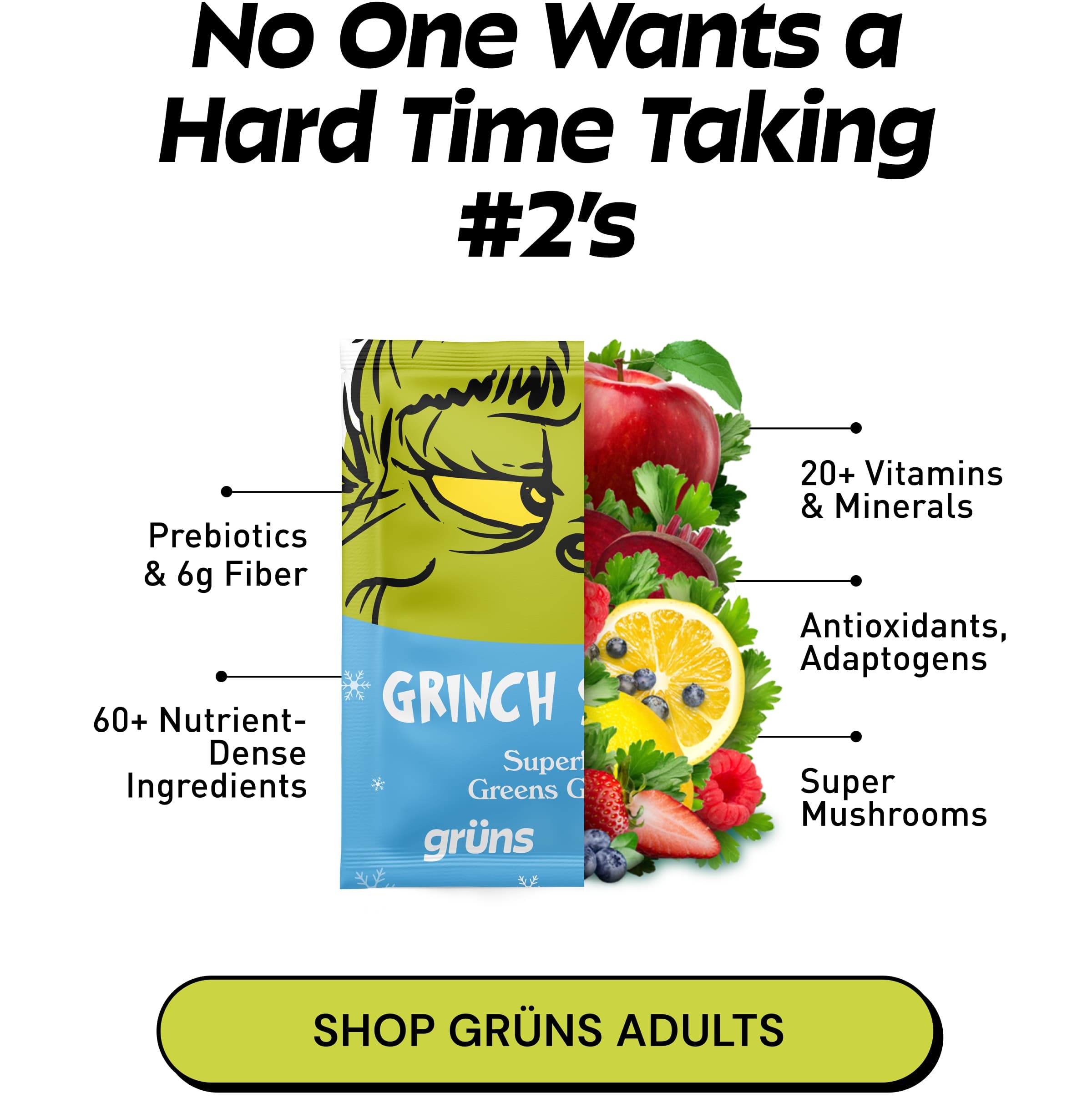No One Wants a Hard Time Taking #2's. Prebiotics & 6g Fiber. 20+ Vitamins & Minerals. 60+ Nutrient- Dense Ingredients. Antioxidants, Adaptogens. Super Mushrooms. Button: Shop Grüns Adults