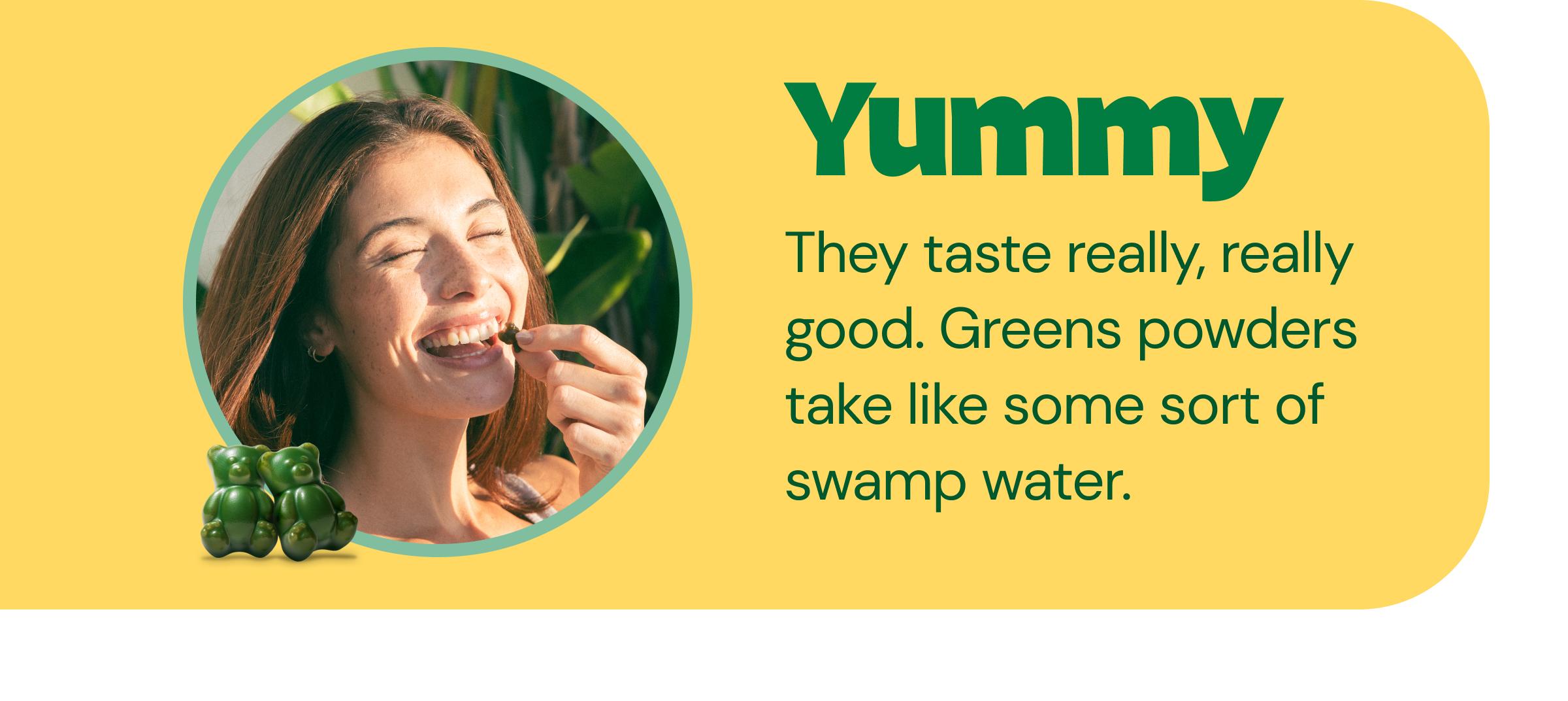 Yummy - They Taste Really, Really Good. Greens Powders Take Like Some Sort of Swamp Water.