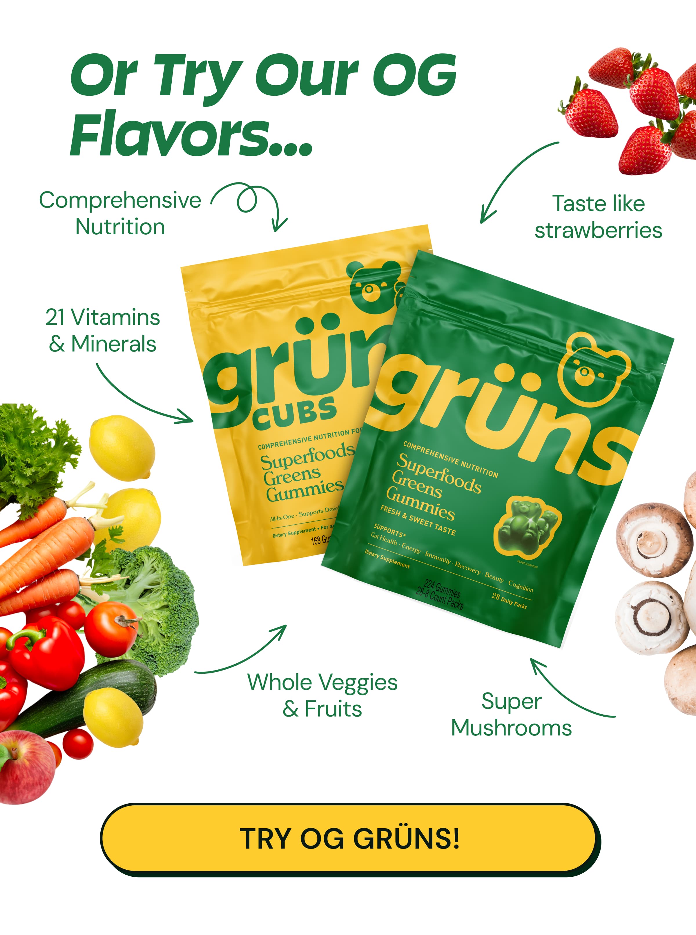 OR Try Our Og flavors... Comprehensive Nutrition. 21 Vitamins & Minerals. Taste Like Strawberries. Whole Veggies & Fruits. Super Mushrooms. Try Og Grüns!