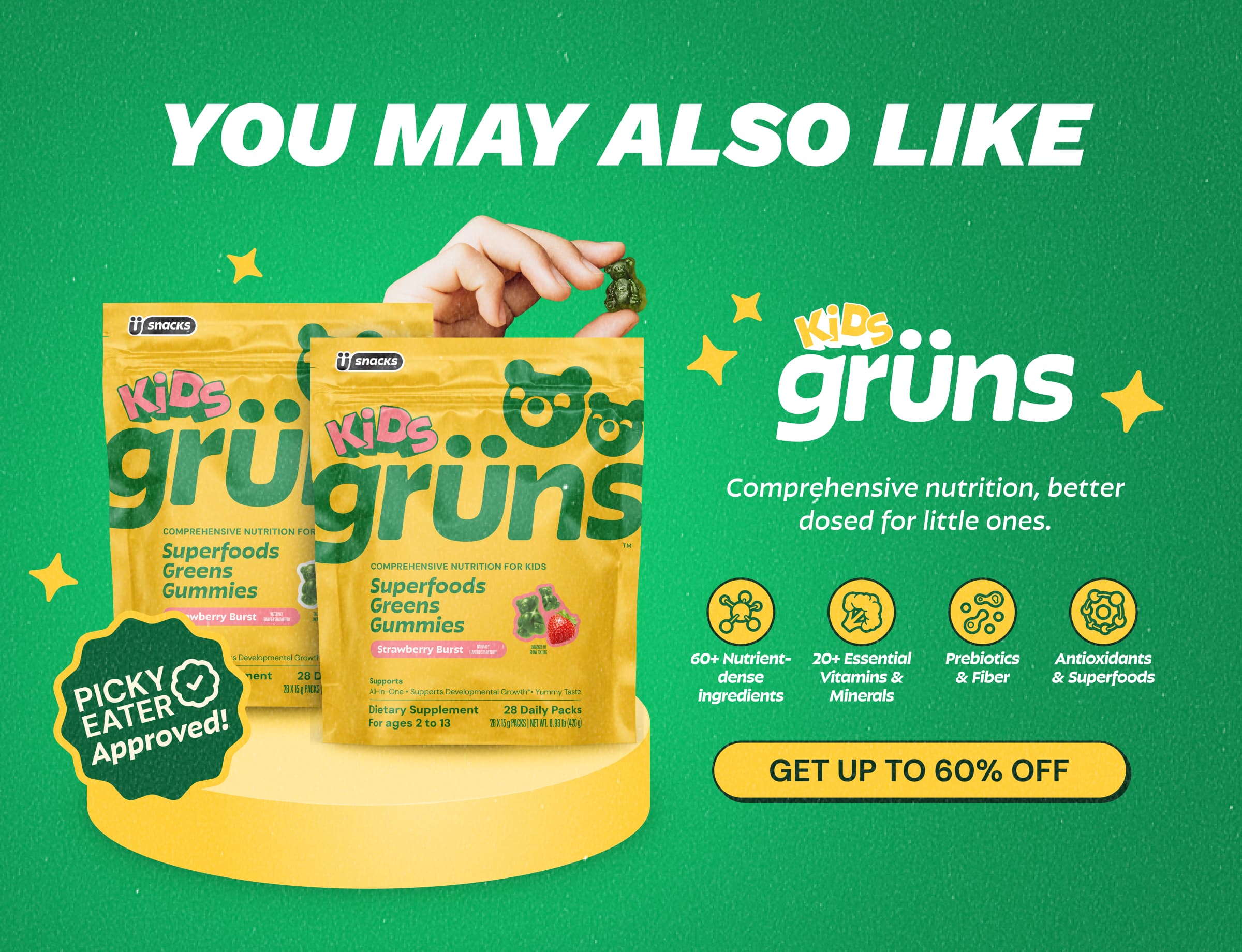 You May Also Like Grüns Kids. Comprehensive Nutrition, Better Dosed for Little Ones. 60+ Nutrient- Dense Ingredients. 20+ Essential Vitamins & Minerals. Prebiotics & Fiber. Antioxidants & Superfoods. Button: Get Up to 60% Off