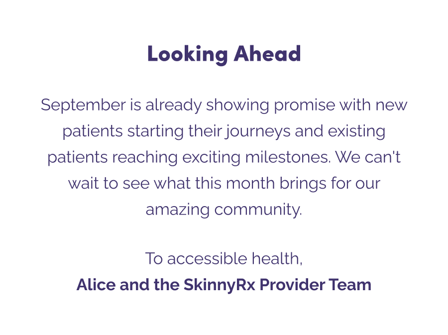  Looking Ahead  September is already showing promise with new patients starting their journeys and existing patients reaching exciting milestones. We can't wait to see what this month brings for our amazing community.  To accessible health, Alice and the SkinnyRx Provider Team
