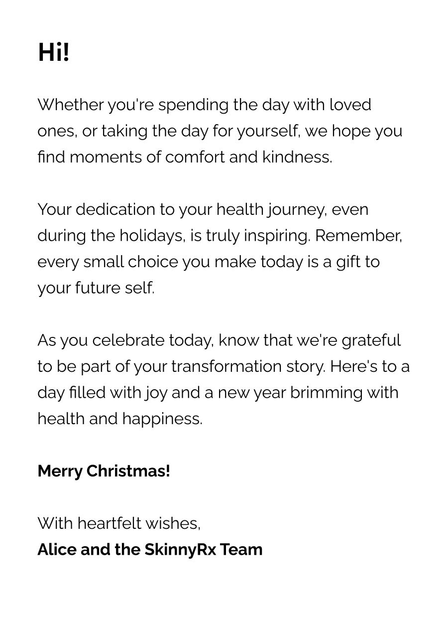 Whether you're spending the day with loved ones, or taking the day for yourself, we hope you find moments of comfort and kindness.  Your dedication to your health journey, even during the holidays, is truly inspiring. Remember, every small choice you make today is a gift to your future self.  As you celebrate today, know that we're grateful to be part of your transformation story. Here's to a day filled with joy and a new year brimming with health and happiness.  Merry Christmas!  With heartfelt wishes, Alice and the SkinnyRx Team
