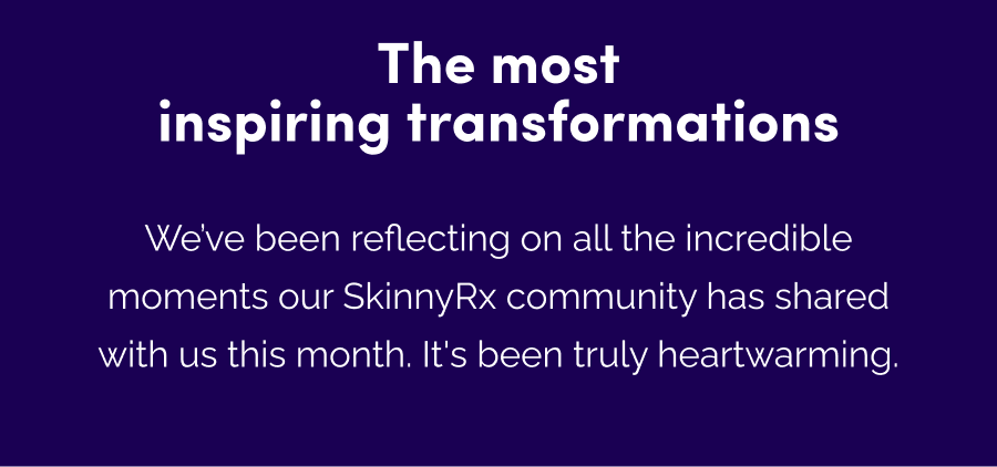 The most inspiring transformations We've been reflecting on all the incredible moments our SkinnyRx community has shared with us this month. It's been truly heartwarming.