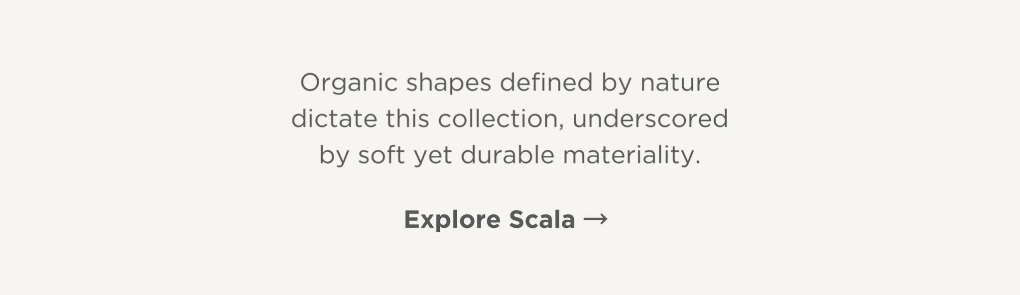 Organic shapes defined by nature dictate this collection, underscored by soft yet durable materiality.