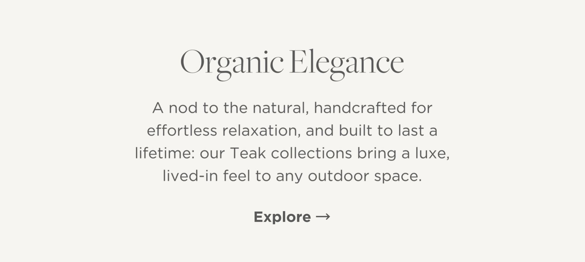 A nod to the natural, handcrafted for effortless relaxation, and built to last a lifetime: our Teak collections bring a luxe, lived-in feel to any outdoor space.