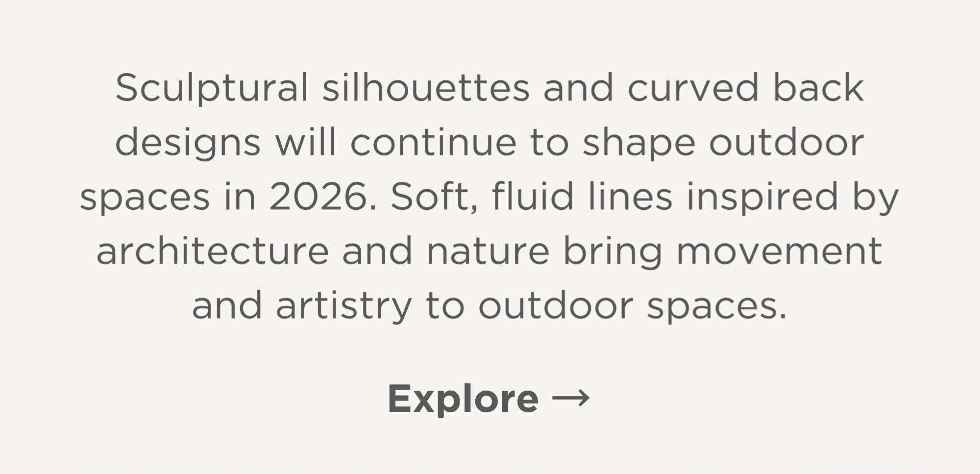 Sculptural silhouettes and curved back designs will continue to shape outdoor spaces in 2026. Soft, fluid lines inspired by architecture and nature bring movement and artistry to outdoor spaces.