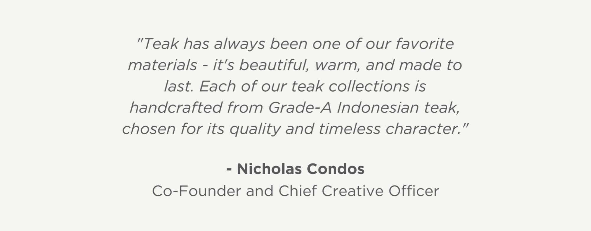 "Teak has always been one of our favorite materials - it's beautiful, warm, and made to last. Each of our teak collections is handcrafted from Grade-A Indonesian teak, chosen not just for how it looks, but for its ethical and sustainable sourcing."