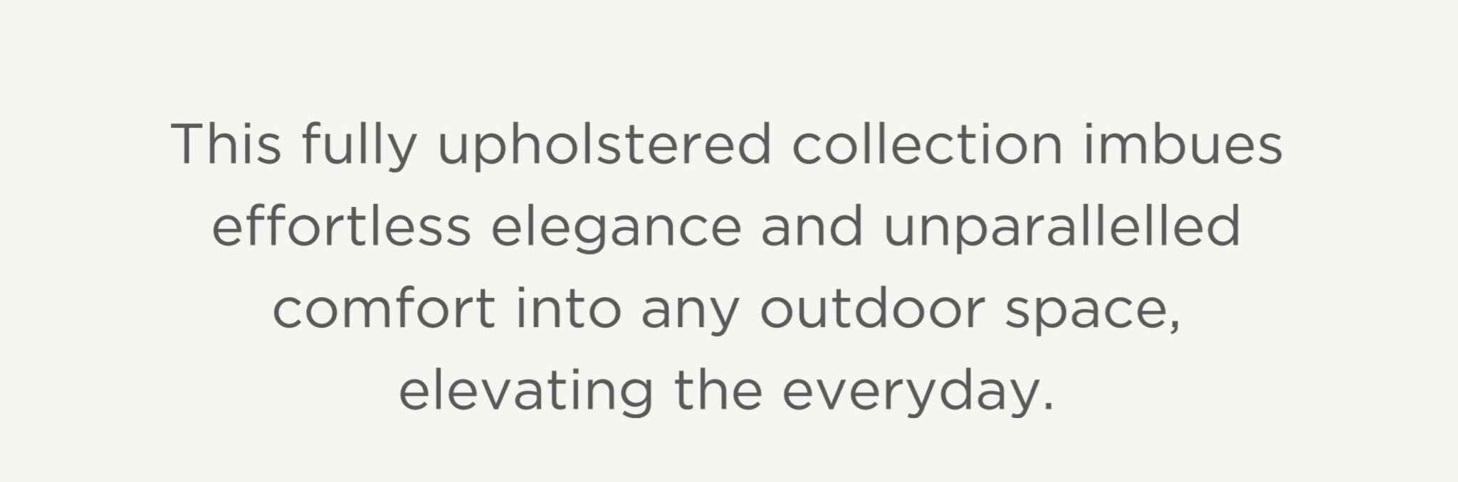 This fully upholstered collection imbues effortless elegance and unparallelled comfort into any outdoor space, elevating the everyday. This fully upholstered collection imbues effortless elegance and unparallelled comfort into any outdoor space, elevating the everyday.