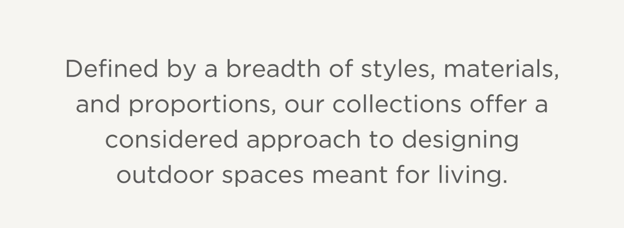 Defined by a breadth of styles, materials, and proportions, our collections offer a considered approach to designing outdoor spaces meant for living.