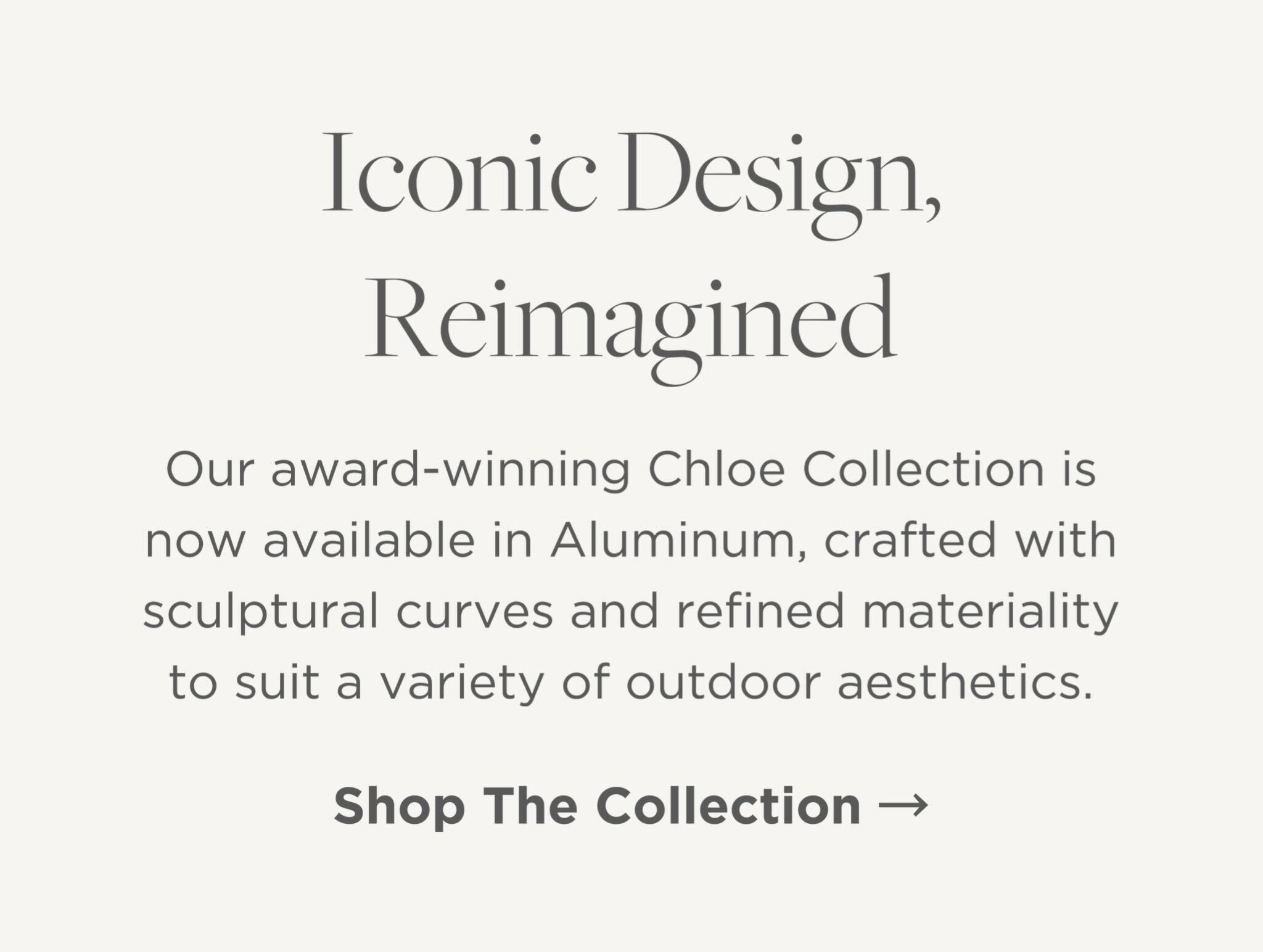 Our award-winning Chloe Collection is now available in Aluminum, crafted with sculptural curves and refined materiality to suit a variety of outdoor aesthetics.