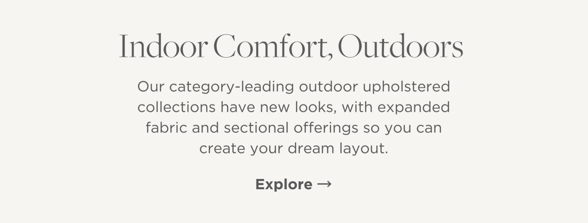 Our category-leading outdoor upholstered collections have new looks, with expanded fabric and sectional offerings so you can create your dream layout.