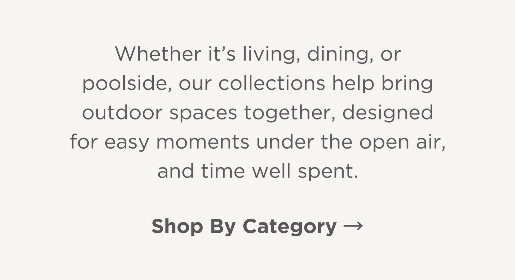 Whether it's living, dining, or poolside, our collections help bring outdoor spaces together, designed for easy moments under the open air, and time well spent.