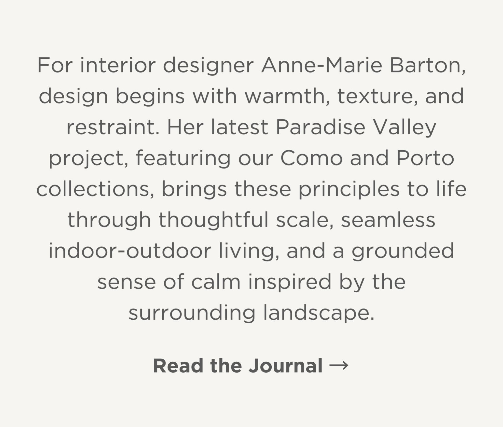 For Anne-Marie Barton, design begins with warmth, texture, and restraint. Her latest Paradise Valley project brings these principles to life through thoughtful scale, seamless indoor-outdoor living, and a grounded sense of calm inspired by the surrounding landscape.