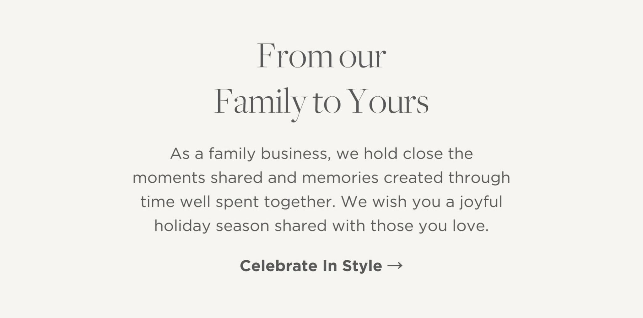As a family business, we hold close the moments shared and memories created through time well spent together. We wish you a joyful holiday season shared with those you love.