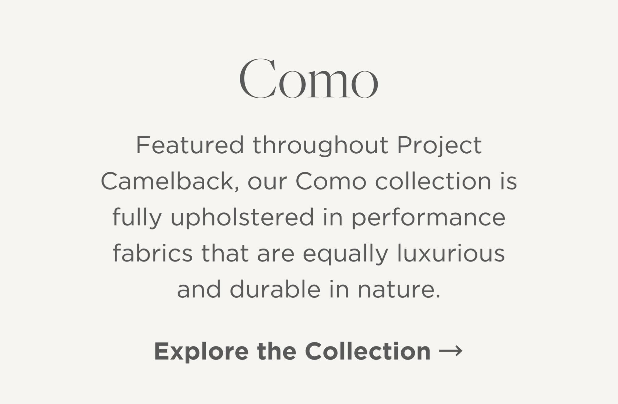 Featured throughout Project Camelback, our Como collection is fully upholstered in performance fabrics that are equally luxurious and durable in nature.