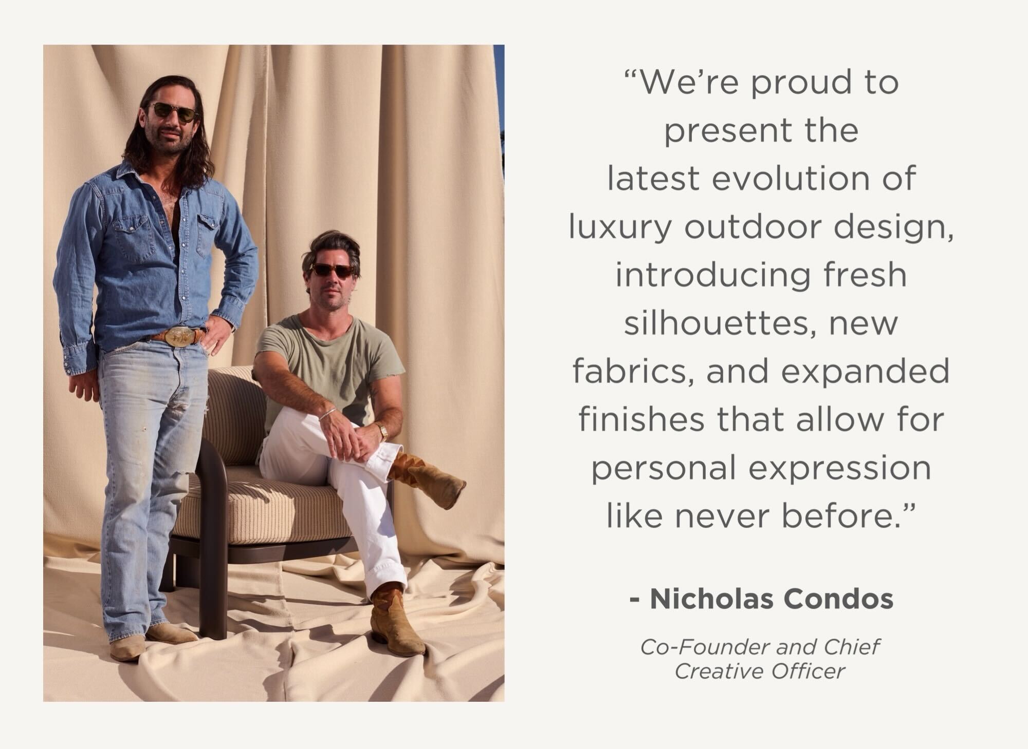 "We're proud to present the latest evolution of luxury outdoor design, introducing fresh silhouettes, new fabrics, and expanded finishes that allow for personal expression like never before." - Nicholas Condos