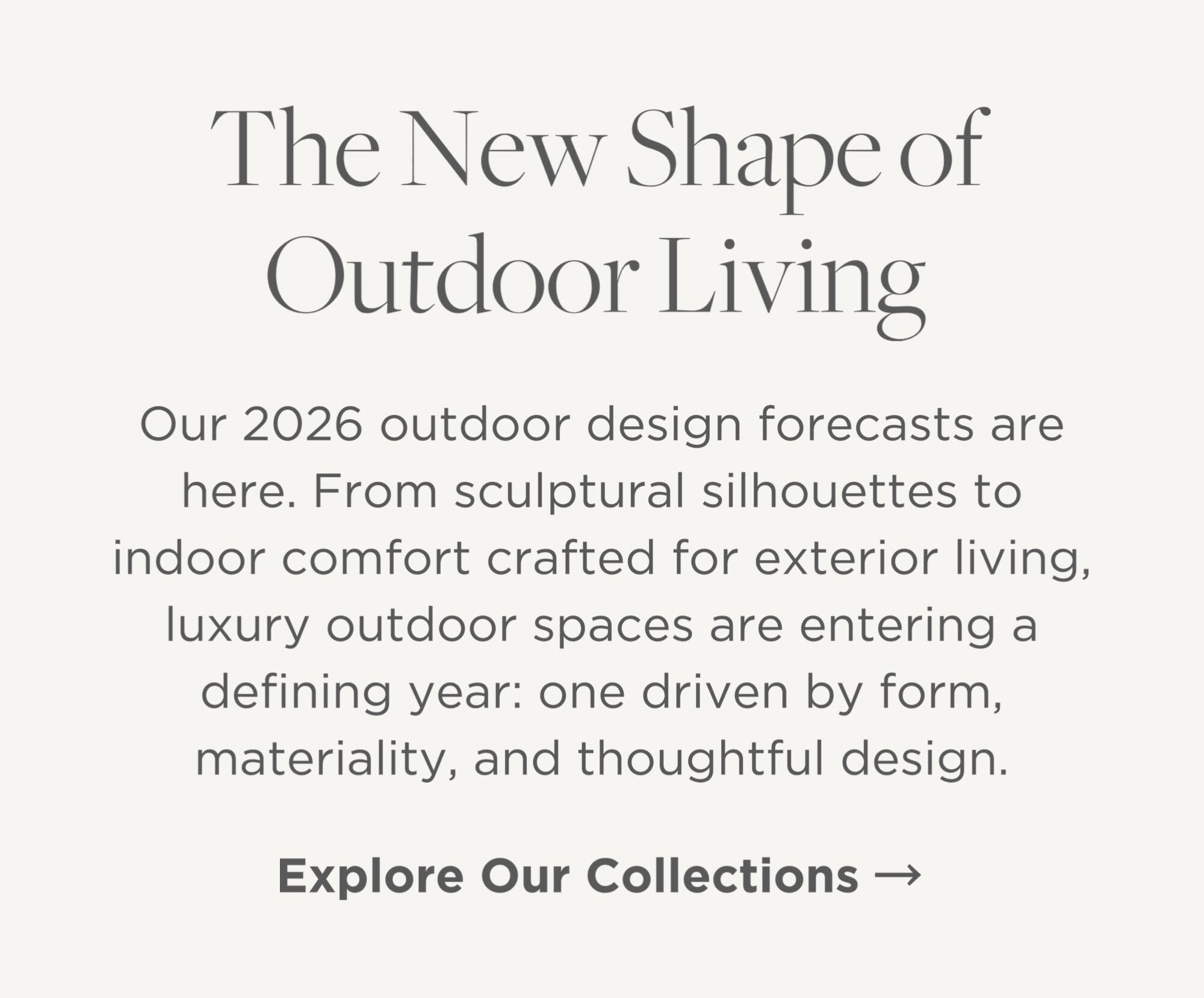 Our 2026 outdoor design forecasts are here. From sculptural silhouettes to indoor comfort crafted for exterior living, luxury outdoor spaces are entering a defining year: one driven by form, materiality, and thoughtful design.