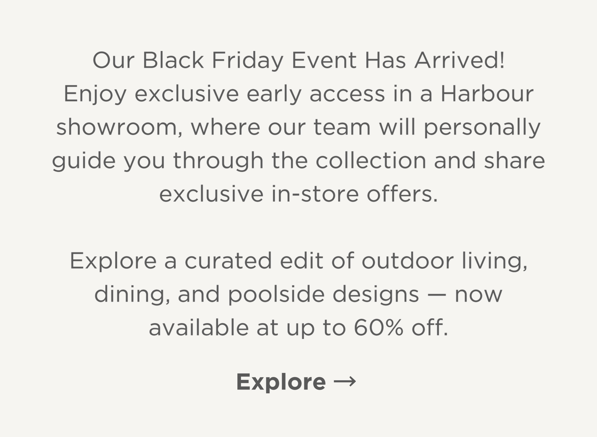 Our Black Friday Event has arrived! Enjoy exclusive early access in a Harbour Showroom, where our team will personally guide you through the collections and share exclusive in-store offers. Explore a curated edit of outdoor living, dining and poolside designs - now available at up to 60% off. Explore.