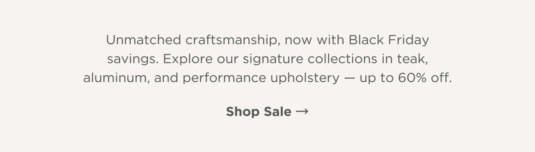 Explore our signature collections in teak, aluminum, and performance upholstery - up to 60% off.