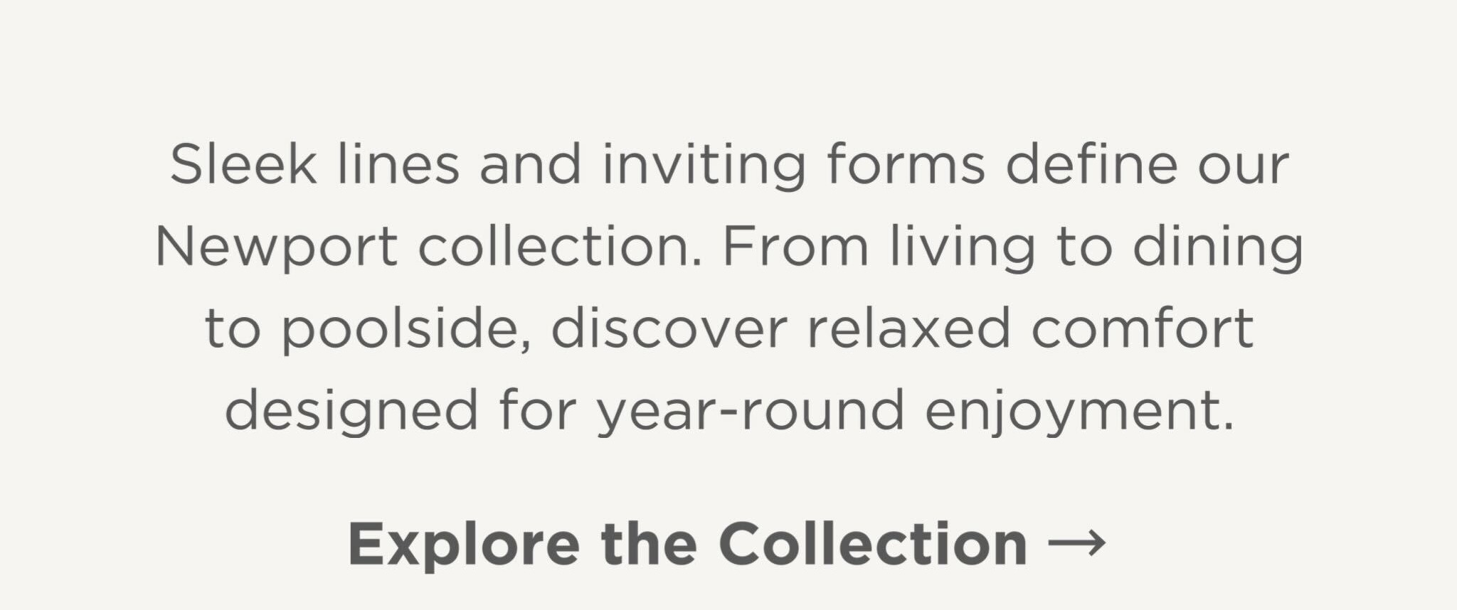 Sleek lines and inviting forms define our Newport collection. From living to dining to poolside, discover relaxed comfort designed for year-round enjoyment.