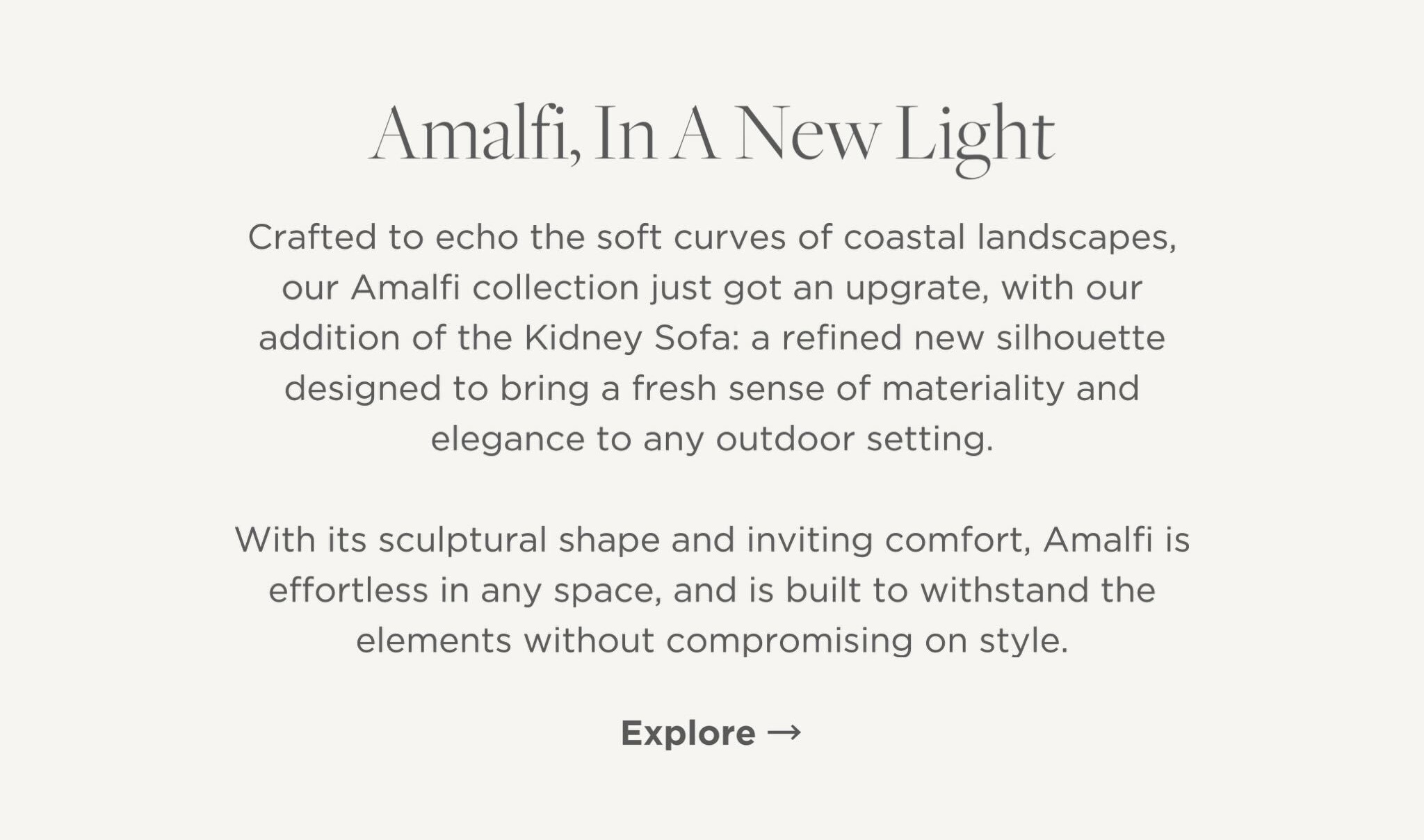 Crafted to echo the soft curves of coastal landscapes, our Amalfi collection just got an upgrate, with our addition of the Kidney Sofa: a refined new silhouette designed to bring a fresh sense of materiality and elegance to any outdoor setting.