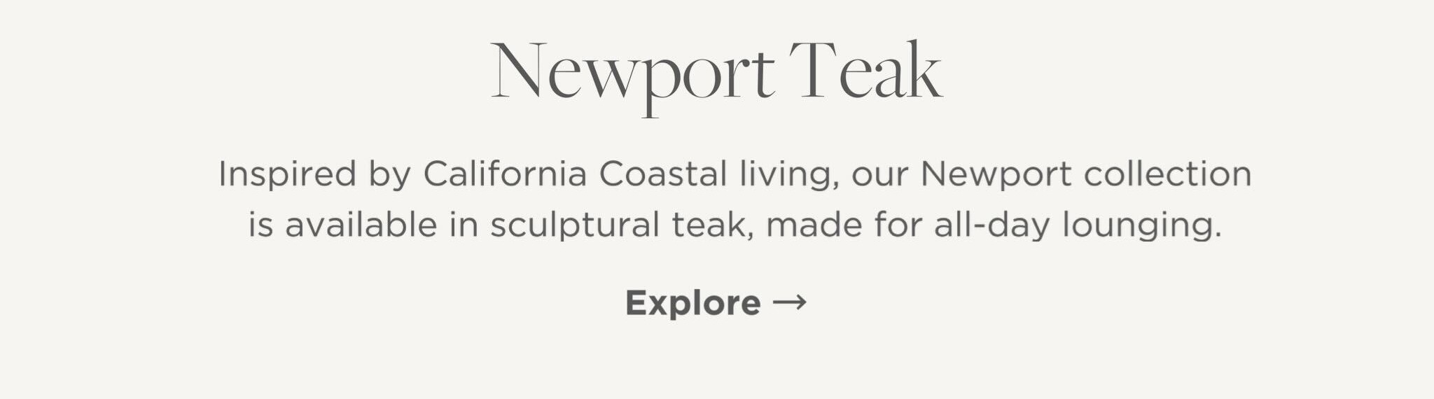 Inspired by California Coastal living, our Newport collection is available in sculptural teak, made for all-day lounging.