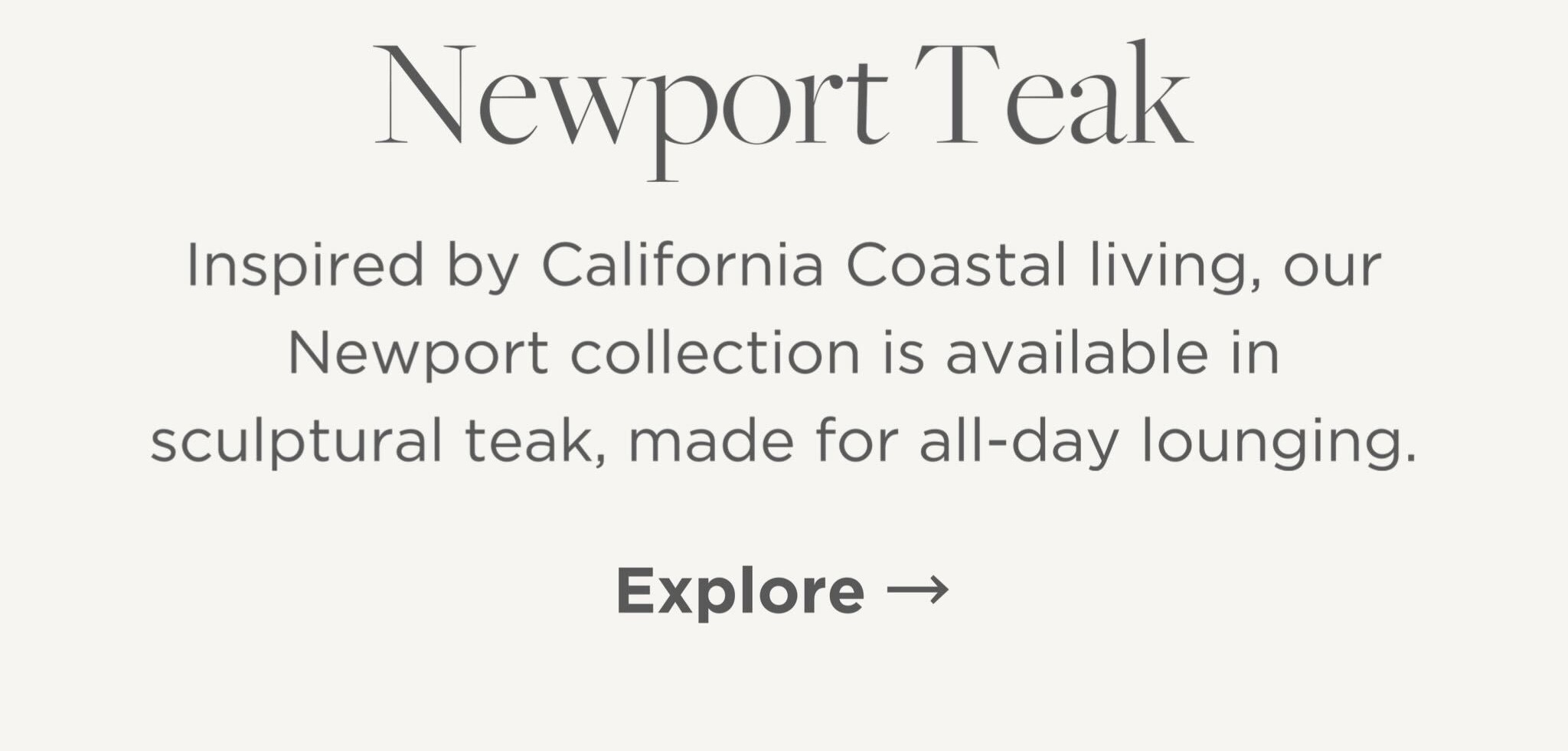 Inspired by California Coastal living, our Newport collection is available in sculptural teak, made for all-day lounging.