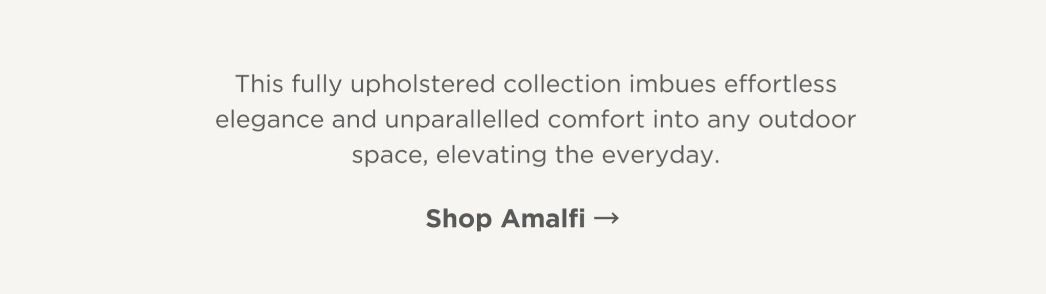 This fully upholstered collection imbues effortless elegance and unparallelled comfort into any outdoor space, elevating the everyday.