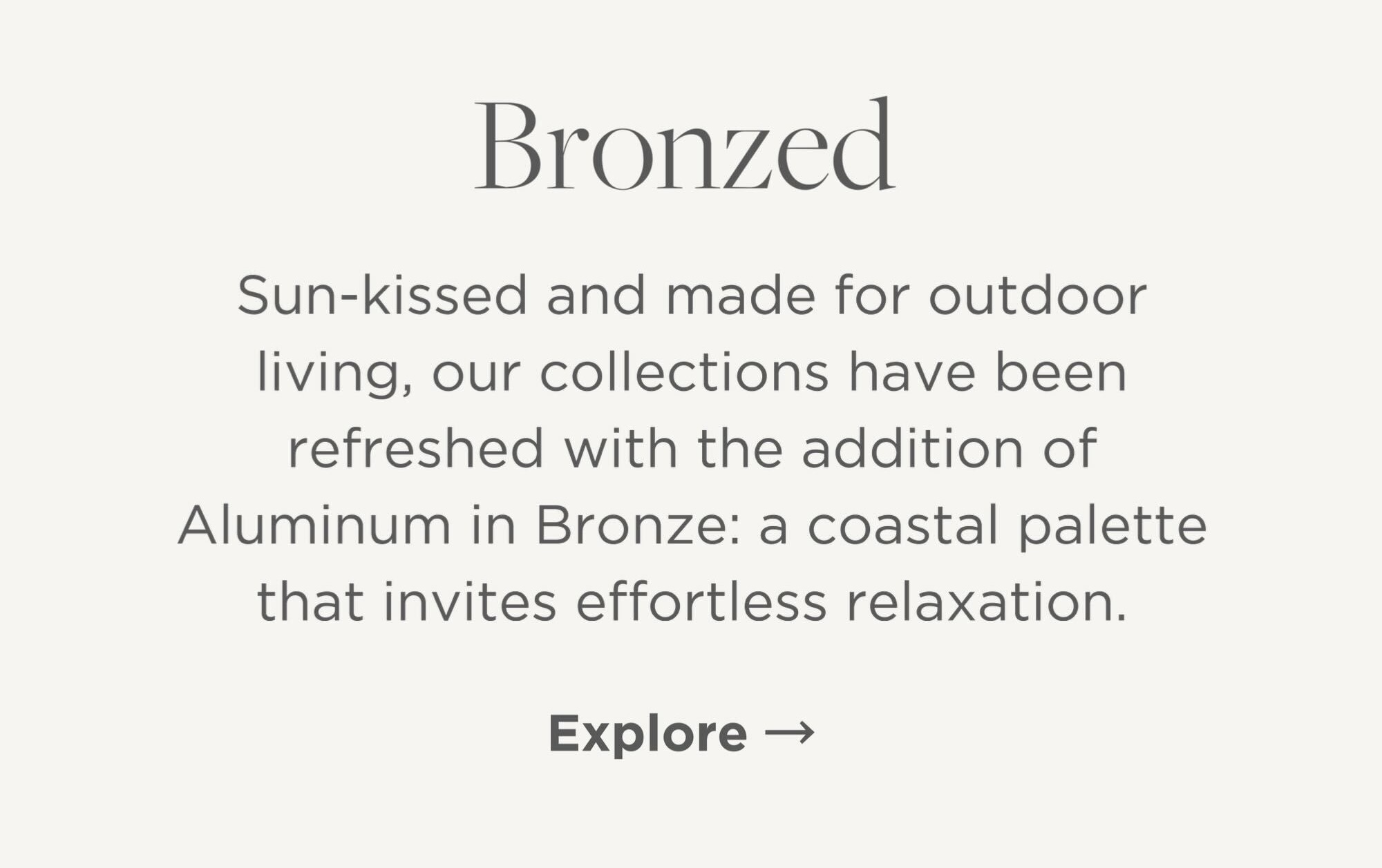 Sun-kissed and made for outdoor living, our collections have been refreshed with the addition of Aluminum in Bronze: a coastal palette that invites effortless relaxation.