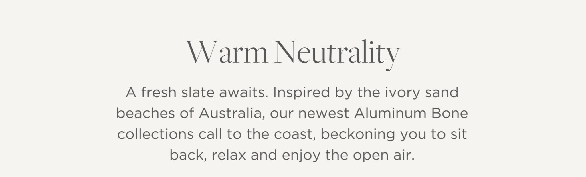 A fresh slate awaits. Inspired by the ivory sand beaches of Australia, our newest Aluminum Bone collections call to the coast, beckoning you to sit back, relax and enjoy the open air.