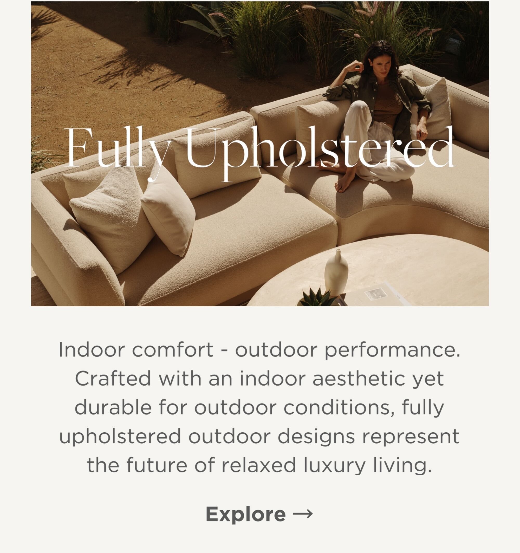 Indoor comfort - outdoor performance. Crafted with an indoor aesthetic yet durable for outdoor conditions, fully upholstered outdoor designs represent the future of relaxed luxury living. 