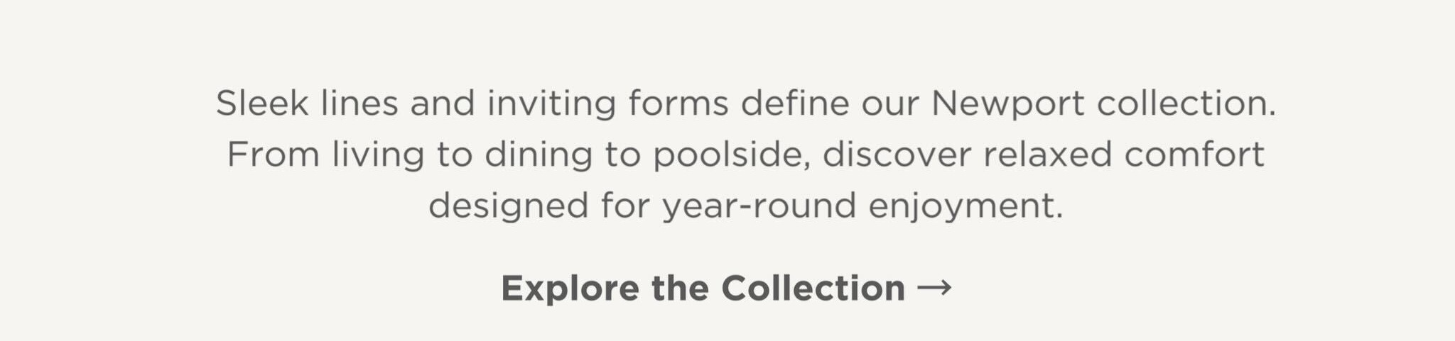 Sleek lines and inviting forms define our Newport collection. From living to dining to poolside, discover relaxed comfort designed for year-round enjoyment.