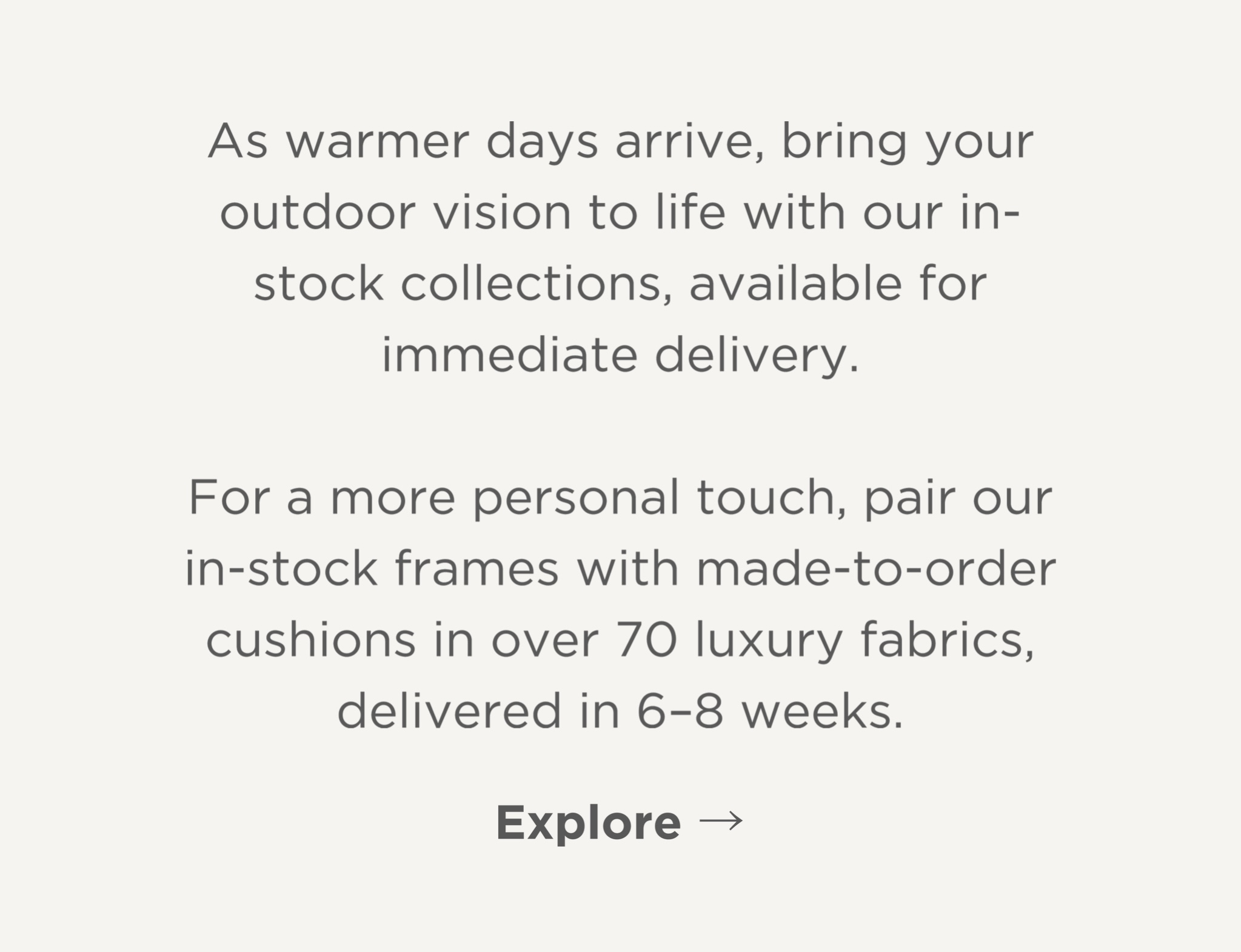 Explore our ready-to-ship designs, or customize in-stock frames with made-to-order cushions in over 70 luxury fabrics—delivered in just 6-8 weeks.