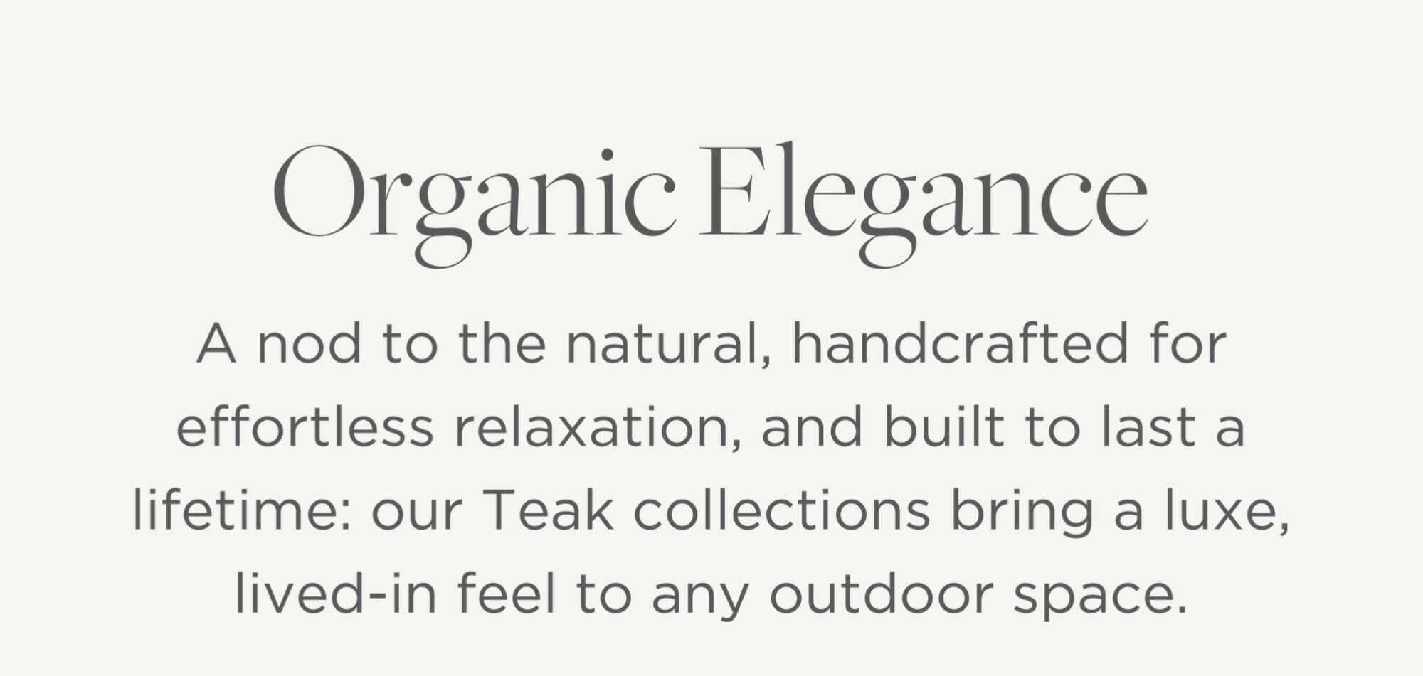 A nod to the natural, handcrafted for effortless relaxation, and built to last a lifetime: our Teak collections bring a luxe, lived-in feel to any outdoor space.