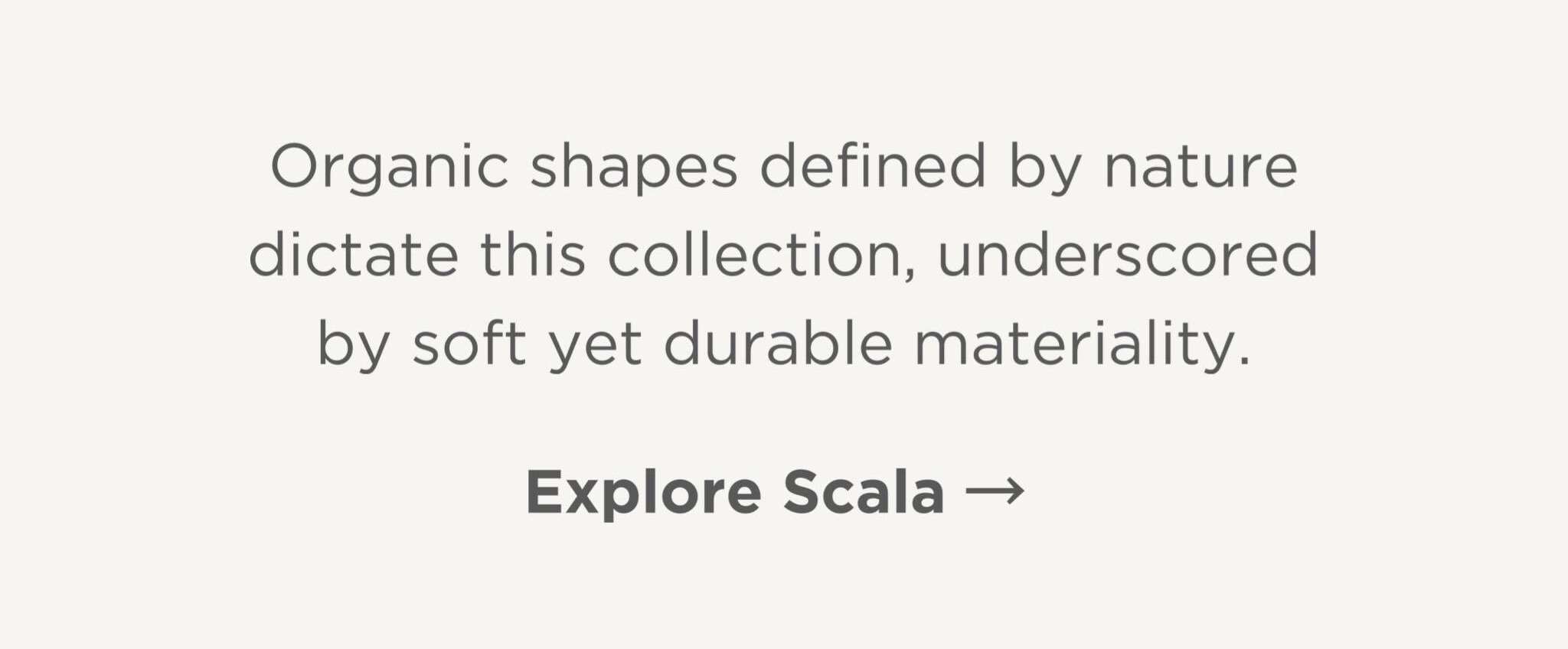 Organic shapes defined by nature dictate this collection, underscored by soft yet durable materiality.