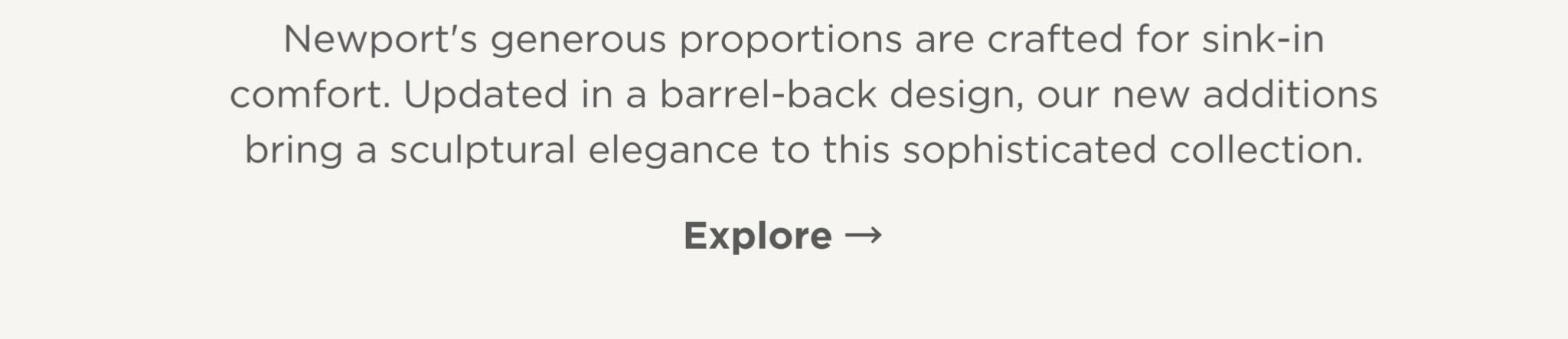 Newport's generous proportions are crafted for sink-in comfort. Updated in a barrel-back design, our new additions bring a sculptural elegance to this sophisticated collection.