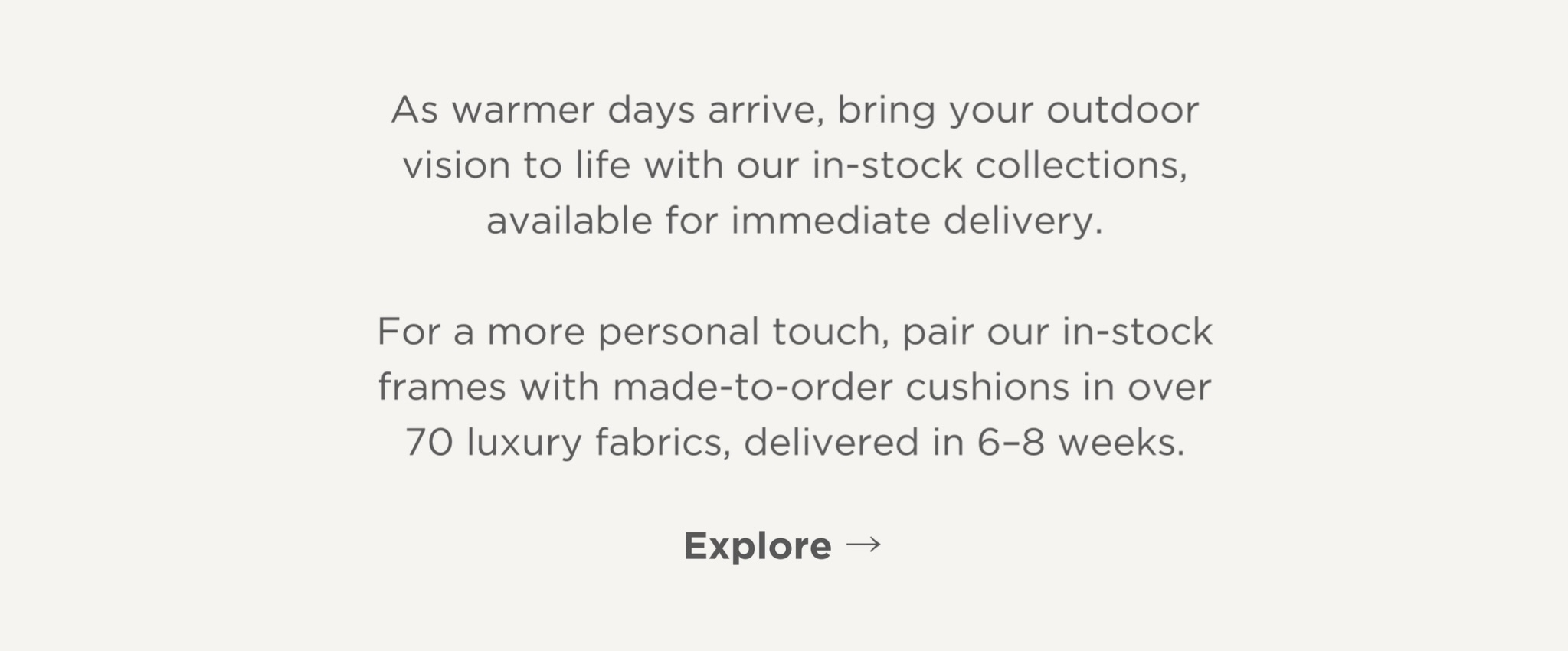 Explore our ready-to-ship designs, or customize in-stock frames with made-to-order cushions in over 70 luxury fabrics—delivered in just 6-8 weeks.