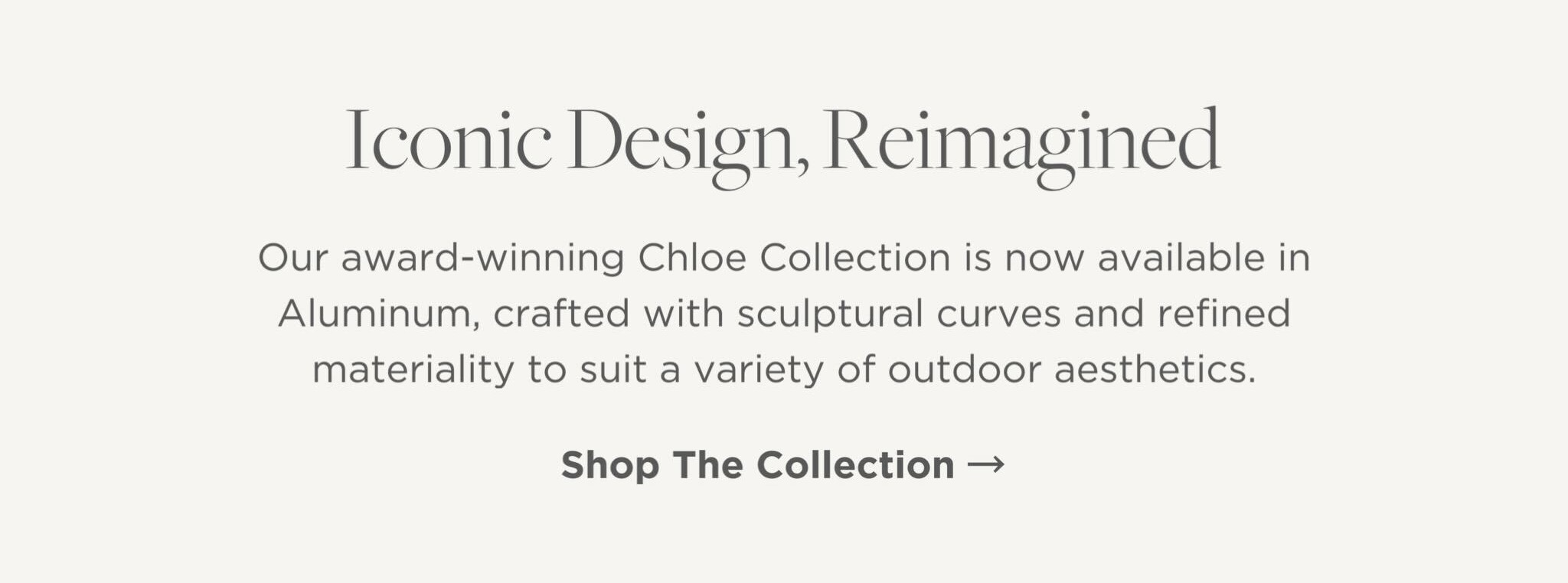 Our award-winning Chloe Collection is now available in Aluminum, crafted with sculptural curves and refined materiality to suit a variety of outdoor aesthetics.