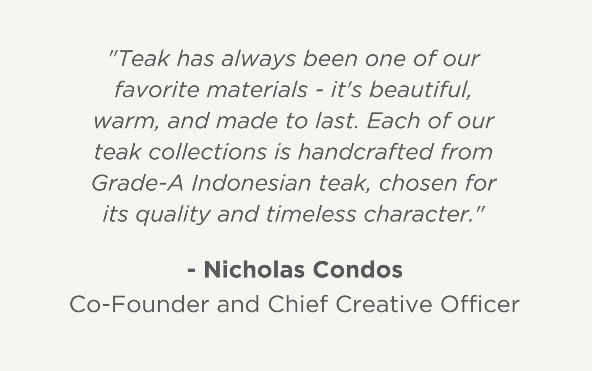 "Teak has always been one of our favorite materials - it's beautiful, warm, and made to last. Each of our teak collections is handcrafted from Grade-A Indonesian teak, chosen not just for how it looks, but for its ethical and sustainable sourcing."