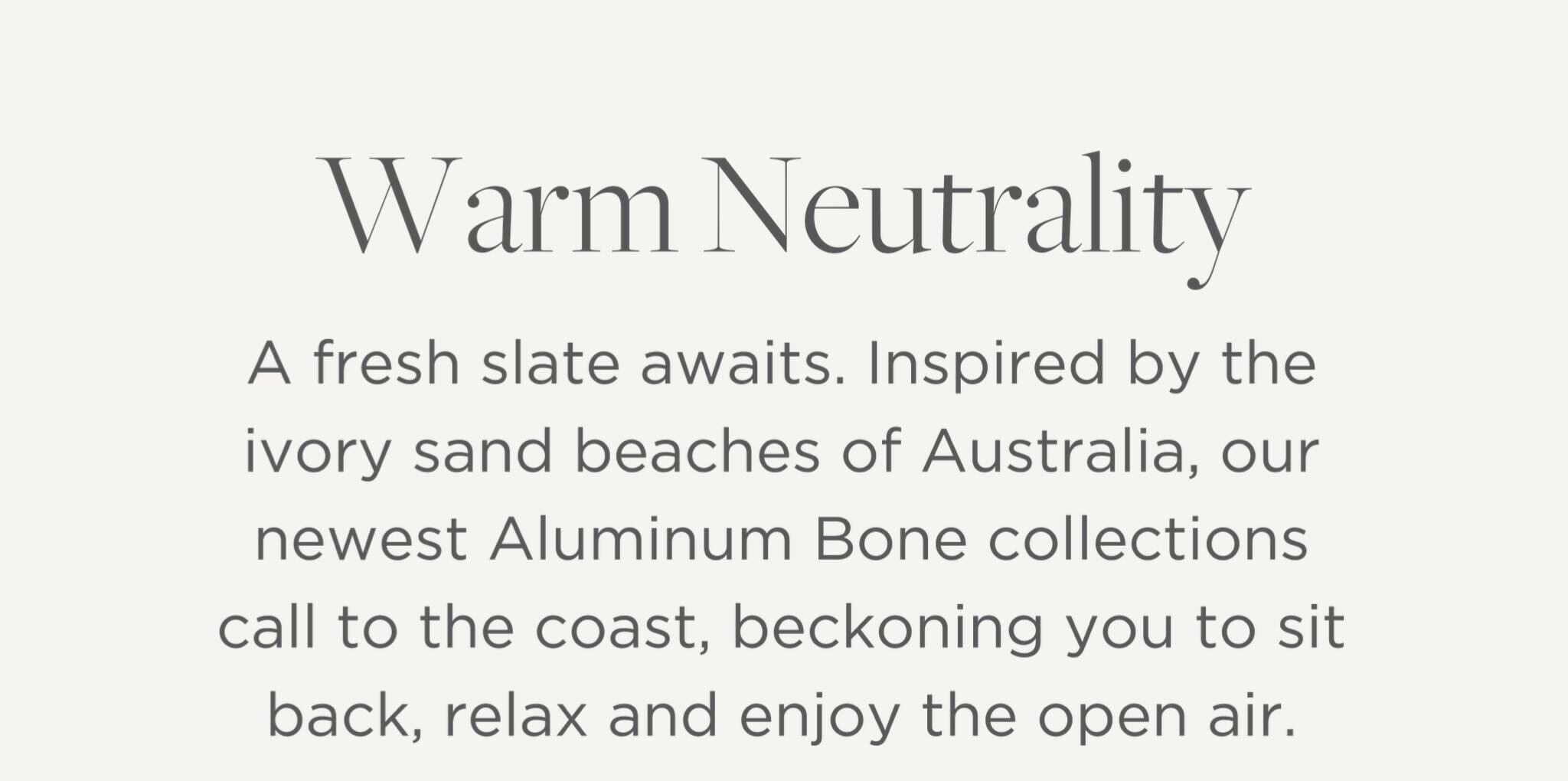 A fresh slate awaits. Inspired by the ivory sand beaches of Australia, our newest Aluminum Bone collections call to the coast, beckoning you to sit back, relax and enjoy the open air.