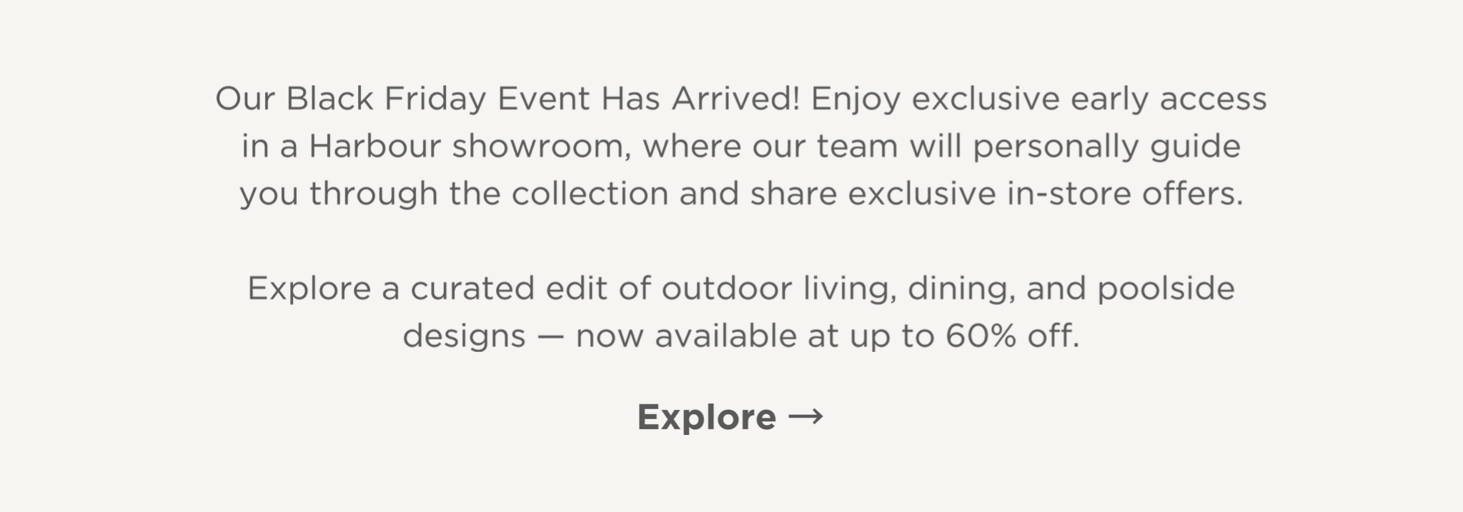 Our Black Friday Event has arrived! Enjoy exclusive early access in a Harbour Showroom, where our team will personally guide you through the collections and share exclusive in-store offers. Explore a curated edit of outdoor living, dining and poolside designs - now available at up to 60% off. Explore.