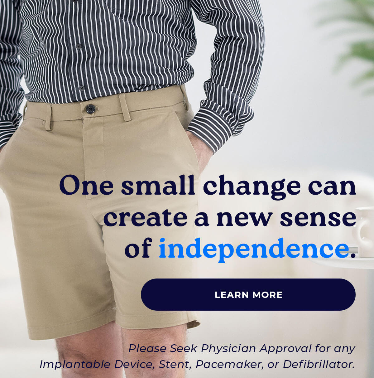 One small change can create a new sense of independence. LEARN MORE Please Seek Physician Approval for any Implantable Device, Stent, Pacemaker, or Defibrillator.