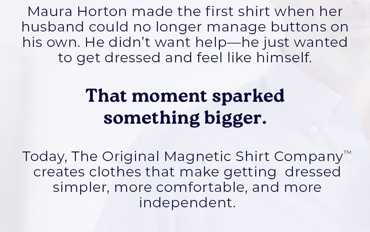 Maura Horton made the first shirt when her husband could no longer manage buttons on his own. He didn't want help—he just wanted to get dressed and feel like himself.  That moment sparked something bigger.   Today, The Original Magnetic Shirt Company™ creates clothes that make getting dressed simpler, more comfortable, and more independent.