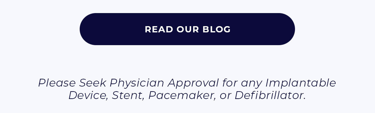READ OUR BLOG Please Seek Physician Approval for any Implantable Device, Stent, Pacemaker, or Defibrillator.